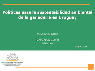 Políticas para la sustentabilidad ambiental
de la ganadería en Uruguay
M. Sc. Felipe García
UACC - OPYPA - MGAP
URUGUAY
Mayo 2016
 