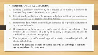 • REQUISITOS DE LA DEMANDA:
a. Nombre y domicilio completos y, en la medida de lo posible, el número de
teléfono, fax y correo electrónico de las partes;
b. Exposición de los hechos y de los actos o hechos jurídicos que constituyan
los antecedentes de las pretensiones de la Actora;
c. Pretensiones de la Actora incluyendo, en la medida de lo posible, la indicación
de la suma reclamada;
d. Observaciones de la Actora en relación con el número de árbitros en los
términos de los artículos 14 y 15 y, en su caso, la designación de uno de
conformidad con dichos preceptos; y
e. Una propuesta en relación con el lugar del arbitraje, el derecho aplicable y el
idioma del arbitraje.
Nota: A la demanda deberá anexarse acuerdo de arbitraje y contrato -
documento base de la acción-.
 