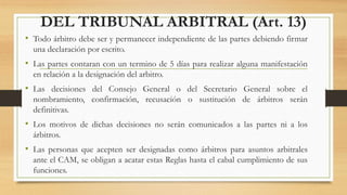 DEL TRIBUNAL ARBITRAL (Art. 13)
• Todo árbitro debe ser y permanecer independiente de las partes debiendo firmar
una declaración por escrito.
• Las partes contaran con un termino de 5 días para realizar alguna manifestación
en relación a la designación del arbitro.
• Las decisiones del Consejo General o del Secretario General sobre el
nombramiento, confirmación, recusación o sustitución de árbitros serán
definitivas.
• Los motivos de dichas decisiones no serán comunicados a las partes ni a los
árbitros.
• Las personas que acepten ser designadas como árbitros para asuntos arbitrales
ante el CAM, se obligan a acatar estas Reglas hasta el cabal cumplimiento de sus
funciones.
 