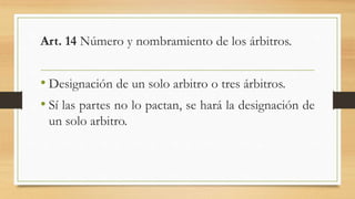 Art. 14 Número y nombramiento de los árbitros.
• Designación de un solo arbitro o tres árbitros.
• Sí las partes no lo pactan, se hará la designación de
un solo arbitro.
 
