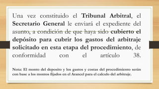 Una vez constituido el Tribunal Arbitral, el
Secretario General le enviará el expediente del
asunto, a condición de que haya sido cubierto el
depósito para cubrir los gastos del arbitraje
solicitado en esta etapa del procedimiento, de
conformidad con el artículo 38.
Nota: El monto del deposito y los gastos y costas del procedimiento serán
con base a los montos fijados en el Arancel para el calculo del arbitraje.
 