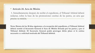 • Artículo 24. Acta de Misión
1. Inmediatamente después de recibir el expediente, el Tribunal Arbitral deberá
redactar, sobre la base de las promociones escritas de las partes, un acta que
precise su misión.
Nota: Dentro de los 30 días siguientes a la recepción del expediente, el Tribunal Arbitral
deberá remitir al Secretario General el Acta de Misión firmada por las partes y por el
Tribunal Arbitral. El Secretario General podrá prorrogar dicho plazo si lo estima
necesario o a solicitud motivada del Tribunal Arbitral.
 