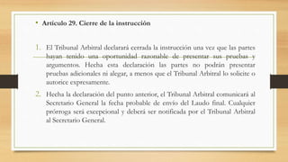 • Artículo 29. Cierre de la instrucción
1. El Tribunal Arbitral declarará cerrada la instrucción una vez que las partes
hayan tenido una oportunidad razonable de presentar sus pruebas y
argumentos. Hecha esta declaración las partes no podrán presentar
pruebas adicionales ni alegar, a menos que el Tribunal Arbitral lo solicite o
autorice expresamente.
2. Hecha la declaración del punto anterior, el Tribunal Arbitral comunicará al
Secretario General la fecha probable de envío del Laudo final. Cualquier
prórroga será excepcional y deberá ser notificada por el Tribunal Arbitral
al Secretario General.
 