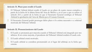 Artículo 31. Plazo para rendir el Laudo
1. El Tribunal Arbitral deberá rendir el Laudo en un plazo de cuatro meses contados a
partir de la fecha de la última firma del Acta de Misión o, en el caso a que se refiere el
artículo 24.3, a partir de la fecha en que el Secretario General notifique al Tribunal
Arbitral la aprobación del Acta de Misión por el Consejo General.
2. El Secretario General podrá prorrogar dicho plazo si lo estima necesario o a solicitud
motivada del Tribunal Arbitral.
Artículo 32. Pronunciamiento del Laudo
1. El Laudo se pronuncia por mayoría cuando el Tribunal Arbitral está integrado por tres
árbitros. Si no existe mayoría, el presidente del Tribunal Arbitral rendirá el Laudo solo.
2. El Laudo arbitral estará motivado.
3. El Laudo arbitral se considera pronunciado en el lugar del arbitraje en la fecha que
ostente.
 
