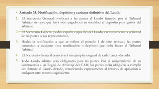 • Artículo 35. Notificación, depósito y carácter definitivo del Laudo
1. El Secretario General notificará a las partes el Laudo firmado por el Tribunal
Arbitral siempre que haya sido pagado en su totalidad el depósito para gastos del
arbitraje.
2. El Secretario General podrá expedir copia fiel del Laudo exclusivamente a solicitud
de las partes o sus representantes.
3. Hecha la notificación a que se refiere el párrafo 1 de este artículo, las partes
renuncian a cualquier otra notificación o depósito que deba hacer el Tribunal
Arbitral.
4. El Secretario General conservará un ejemplar original de cada Laudo dictado.
5. Todo Laudo arbitral será obligatorio para las partes. Por el sometimiento de su
controversia a las Reglas de Arbitraje del CAM, las partes están obligadas a cumplir
sin demora el Laudo dictado, renunciando expresamente al recurso de apelación o
cualquier otro recurso equivalente.
 