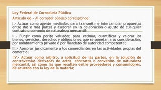 Ley Federal de Correduría Pública
Articulo 6o.- Al corredor público corresponde:
I.- Actuar como agente mediador, para transmitir e intercambiar propuestas
entre dos o más partes y asesorar en la celebración o ajuste de cualquier
contrato o convenio de naturaleza mercantil;
II.- Fungir como perito valuador, para estimar, cuantificar y valorar los
bienes, servicios, derechos y obligaciones que se sometan a su consideración,
por nombramiento privado o por mandato de autoridad competente;
III.- Asesorar jurídicamente a los comerciantes en las actividades propias del
comercio;
IV.- Actuar como árbitro, a solicitud de las partes, en la solución de
controversias derivadas de actos, contratos o convenios de naturaleza
mercantil, así como las que resulten entre proveedores y consumidores,
de acuerdo con la ley de la materia;
 