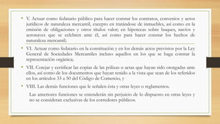 • V. Actuar como fedatario público para hacer constar los contratos, convenios y actos
jurídicos de naturaleza mercantil, excepto en tratándose de inmuebles, así como en la
emisión de obligaciones y otros títulos valor; en hipotecas sobre buques, navíos y
aeronaves que se celebren ante él, así como para hacer constar los hechos de
naturaleza mercantil;
• VI. Actuar como fedatario en la constitución y en los demás actos previstos por la Ley
General de Sociedades Mercantiles incluso aquellos en los que se haga constar la
representación orgánica;
• VII. Cotejar y certificar las copias de las pólizas o actas que hayan sido otorgadas ante
ellos, así como de los documentos que hayan tenido a la vista que sean de los referidos
en los artículos 33 a 50 del Código de Comercio, y
• VIII. Las demás funciones que le señalen ésta y otras leyes o reglamentos.
Las anteriores funciones se entenderán sin perjuicio de lo dispuesto en otras leyes y
no se consideran exclusivas de los corredores públicos.
 