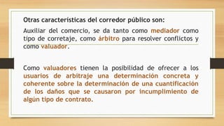 Otras características del corredor público son:
Auxiliar del comercio, se da tanto como mediador como
tipo de corretaje, como árbitro para resolver conflictos y
como valuador.
Como valuadores tienen la posibilidad de ofrecer a los
usuarios de arbitraje una determinación concreta y
coherente sobre la determinación de una cuantificación
de los daños que se causaron por incumplimiento de
algún tipo de contrato.
 