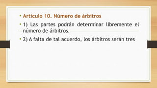 • Artículo 10. Número de árbitros
• 1) Las partes podrán determinar libremente el
número de árbitros.
• 2) A falta de tal acuerdo, los árbitros serán tres
 