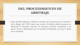 DEL PROCEDIMIENTO DE
ARBITRAJE
• Inicio del Procedimiento Arbitral en términos de lo previsto por el Artículo 6
de las Reglas del CAM la parte que recurra al arbitraje deberá presentar su
Demanda al Secretario General. El Secretario General comunicará a las
partes Actora y Demandada que ha recibido la Demanda, así como la fecha
de su recepción.
 