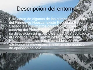 Descripción del entorno Está cerca de algunas de las cumbres más altas del Pirineo de Huesca, existe Panticosa Resort. Situado a 1.636 metros de altitud, en pleno corazón del Pirineo Aragonés, el Resort pone a su disposición un espacio de 8.500 m2 dedicado al Poder del Agua Termal de Panticosa y un Hotel de 4 estrellas condimentado con una gastronomía muy especial y un amplio abanico de opciones de ocio. 