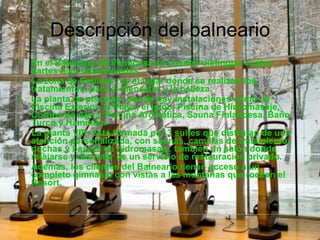 Descripción del balneario En el Balneario de Panticosa se pueden distinguir cuatro partes bien diferenciadas: La zona de Cabinas: es el lugar donde se realizan los tratamientos, para el bienestar y la belleza. La planta de piscinas: Donde hay instalaciones como, la Piscina Exterior, la Playa, el Igloo, Piscina de Hidromasaje, Cortina de Agua, Piscina Aromática, Sauna Finlandesa, Baño Turco y Hammam. La planta VIP: está formada por 3 suites que disfrutan de una atención personalizada, con saunas, camillas de tratamiento, duchas y bañera de hidromasaje, también un salón donde relajarse y disfrutar de un servicio de restauración privado. Además, los clientes del Balneario tienen acceso a un completo gimnasio con vistas a las montañas que rodean el Resort. 