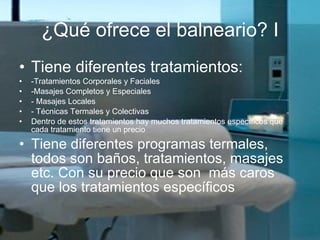 ¿Qué ofrece el balneario? I Tiene diferentes tratamientos: - Tratamientos Corporales y Faciales  - Masajes Completos y Especiales -  Masajes Locales -  Técnicas Termales y Colectivas  Dentro de estos tratamientos hay muchos tratamientos específicos que cada tratamiento tiene un precio Tiene diferentes programas termales, todos son baños, tratamientos, masajes etc. Con su precio que son  más caros que los tratamientos específicos 