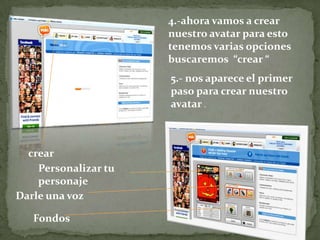 4.-ahora vamos a crear
                      nuestro avatar para esto
                      tenemos varias opciones
                      buscaremos “crear “
                      5.- nos aparece el primer
                      paso para crear nuestro
                      avatar .



  crear
    Personalizar tu
    personaje
Darle una voz

   Fondos
 