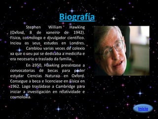 Biografía
          Stephen     William     Hawking
(Oxford, 8 de xaneiro de 1942).
Físico, cosmólogo e divulgador científico.
Inciou os seus estudos en Londres.
          Cambiou varias veces de colexio
xa que o seu pai se dedicaba a mediciña e
era necesario o traslado da familia.
          En 1950, Hawking preséntase a
convocatorias de becas para poder
estudar Ciencias Naturais en Oxford.
Consegue a beca e licenciase en Física en
1962. Logo trasládase a Cambridge para
iniciar a investigación en relatividade e
cosmoloxía.

                                             Inicio
 