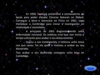 En 1950, Hawking preséntase a convocatorias de
becas para poder estudar Ciencias Naturais en Oxford.
Consegue a beca e licenciase en Física en 1962. Logo
trasládase a Cambridge para iniciar a investigación en
relatividade e cosmoloxía.
          A principios de 1963 diagnosticáronlle unha
enfermidade neuronal. Os médicos crían que non viviría o
tempo suficiente para acabar o seu dotouramento.
          Seguiu a súa investigación; e coñeceu unha moza
coa que casou. Foi ela quen o motivou a acabar ou seu
doutorado.
Tras acabar o seu doutorado conseguiu unha beca en
Cambridge.



                                                            Inicio
 