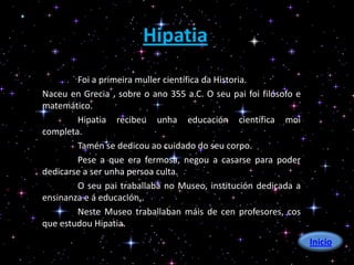 Hipatia
        Foi a primeira muller científica da Historia.
Naceu en Grecia , sobre o ano 355 a.C. O seu pai foi filósofo e
matemático.
        Hipatia recibeu unha educación científica moi
completa.
        Tamén se dedicou ao cuidado do seu corpo.
        Pese a que era fermosa, negou a casarse para poder
dedicarse a ser unha persoa culta.
        O seu pai traballaba no Museo, institución dedicada a
ensinanza e á educación..
        Neste Museo traballaban máis de cen profesores, cos
que estudou Hipatia.
                                                                  Inicio
 