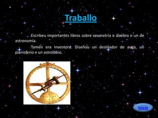 Traballo
         Escribeu importantes libros sobre xeometría e álxebra e un de
astronomía.
         Tamén era inventora. Diseñou un destilador de auga, un
planisferio e un astrolabio.




                                                                  Inicio
 