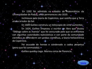 En 1592 foi admitido na cátedra de matemáticas da
Universidadae de Padua, onde permaneceu ata 1610.
          Inclinouse pola teoría de Copérnico, que sostiña que a Terra
xiraba arredor do Sol.
          En 1609 Galileo construíu un telescopio de vinte aumentos.
          En 1624, Galileo empezou a escribir un libro que titulou
“Diálogo sobre as mareas” que foi censurado polo que se enfrontou
con algunhas autoridades eclesiásticas e con parte da comunidade
científica ao defenderm sen probas científicas, a teoría heliocéntrica
de Copérnico.
          Foi acusado de herexe e condenado a cadea perpetua
(pena que foi conmutada).
          Galileo quedou cego. Morreu cerca de Florencia.



                                                                  Inicio
 
