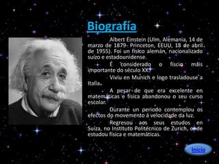 Biografía
         Albert Einstein (Ulm, Alemania, 14 de
marzo de 1879- Princeton, EEUU, 18 de abril
de 1955). Foi un físico alemán, nacionalizado
suízo e estadounidense.
         É considerado o físcio máis
importante do século XX.
         Vivíu en Munich e logo trasladouse a
Italia.
         A pesar de que era excelente en
matemáticas e física abandonou o seu curso
escolar.
         Durante un periodo contemplou os
efectos do movemento á velocidade da luz.
         Regresou aos seus estudos en
Suíza, no Instituto Politécnico de Zurich, onde
estudou física e matemáticas.
        .
                                          Inicio
 