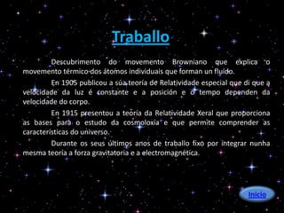 Traballo
         Descubrimento do movemento Browniano que explica o
movemento térmico dos átomos individuais que forman un fluído.
         En 1905 publicou a súa teoría de Relatividade especial que di que a
velocidade da luz é constante e a posición e o tempo dependen da
velocidade do corpo.
         En 1915 presentou a teoría da Relatividade Xeral que proporciona
as bases para o estudo da cosmoloxía e que permite comprender as
características do universo.
         Durante os seus últimos anos de traballo fixo por integrar nunha
mesma teoría a forza gravitatoria e a electromagnética.




                                                                     Inicio
 