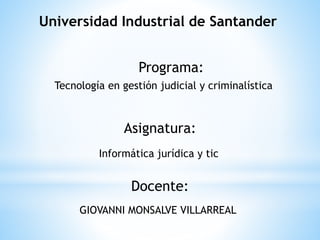 Universidad Industrial de Santander
Programa:
Tecnología en gestión judicial y criminalística
Asignatura:
Informática jurídica y tic
Docente:
GIOVANNI MONSALVE VILLARREAL
 