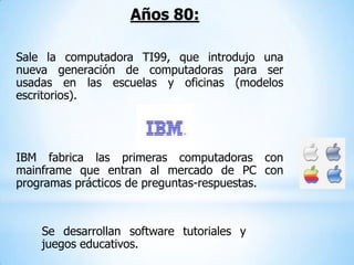 Años 80:

Sale la computadora TI99, que introdujo una
nueva generación de computadoras para ser
usadas en las escuelas y oficinas (modelos
escritorios).




IBM fabrica las primeras computadoras con
mainframe que entran al mercado de PC con
programas prácticos de preguntas-respuestas.



    Se desarrollan software tutoriales y
    juegos educativos.
 