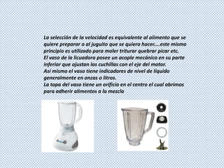 La selección de la velocidad es equivalente al alimento que se
quiere preparar o al juguito que se quiera hacer....este mismo
principio es utilizado para moler triturar quebrar picar etc.
El vaso de la licuadora posee un acople mecánico en su parte
inferior que ajustan las cuchillas con el eje del motor.
Así mismo el vaso tiene indicadores de nivel de líquido
generalmente en onzas o litros.
La tapa del vaso tiene un orificio en el centro el cual abrimos
para adherir alimentos a la mezcla
 