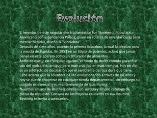 El inventor de este singular electrodoméstico fue Stephen J. Popwlaski,
Americano con ascendencia Polaca, quién en su afán de inventar cosas para
mezclar bebidas, diseño la “vibradora”.
Después de siete años, patento la primera licuadora, la cual la idealizo para
la mezcla de líquidos. En 1953 en un litigio de patentes, aclaró que jamás
pensó en este aparato como un triturador de alimentos.
Antes de existir este singular aparato, el modo de moler comida era con el
uso del molcajete, antiguo pero muy práctico en esos tiempos, hoy en día
es un artefacto de decoración por el semblante de roca dura que tiene.
Cabe aclarar que la licuadora ha ido evolucionando a través de los años y
hoy se puede encontrar en cualquier tienda departamental, sin embargo su
cuidado es esencial y su mantenimiento de igual forma.
Nuestros amigos de Besthelg ofrecen un surtido y amplio catalogo de
piezas de repuesto. Con una de las mejores calidades en sus insumos,
Besthelg te invita a conocerlos.
 
