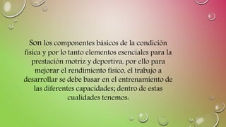 Son los componentes básicos de la condición
física y por lo tanto elementos esenciales para la
prestación motriz y deportiva, por ello para
mejorar el rendimiento físico, el trabajo a
desarrollar se debe basar en el entrenamiento de
las diferentes capacidades; dentro de estas
cualidades tenemos:
 