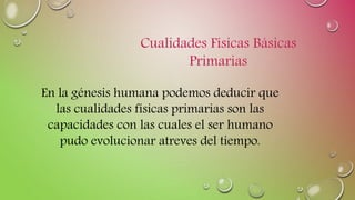 En la génesis humana podemos deducir que
las cualidades físicas primarias son las
capacidades con las cuales el ser humano
pudo evolucionar atreves del tiempo.
Cualidades Físicas Básicas
Primarias
 