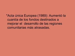 *Acta única Europea (1989): Aumentó la
cuantía de los fondos destinados a
mejorar el desarrollo de las regiones
comunitari...