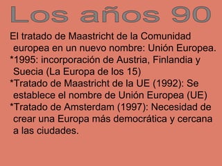 El tratado de Maastricht de la Comunidad
europea en un nuevo nombre: Unión Europea.
*1995: incorporación de Austria, Finla...