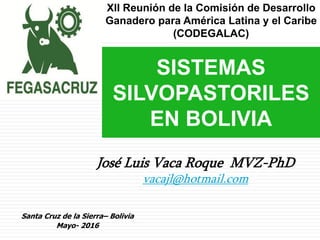 José Luis Vaca Roque MVZ-PhD
vacajl@hotmail.com
SISTEMAS
SILVOPASTORILES
EN BOLIVIA
Santa Cruz de la Sierra– Bolivia
Mayo- 2016
XII Reunión de la Comisión de Desarrollo
Ganadero para América Latina y el Caribe
(CODEGALAC)
 