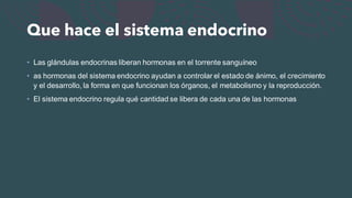 Que hace el sistema endocrino
• Las glándulas endocrinas liberan hormonas en el torrente sanguíneo
• as hormonas del sistema endocrino ayudan a controlar el estado de ánimo, el crecimiento
y el desarrollo, la forma en que funcionan los órganos, el metabolismo y la reproducción.
• El sistema endocrino regula qué cantidad se libera de cada una de las hormonas
 