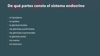 De qué partes consta el sistema endocrino
• el hipotálamo
• la hipófisis
• la glándula tiroidea
• las glándulas paratiroideas
• las glándulas suprarrenales
• la glándula pineal
• los ovarios
• los testículos
 
