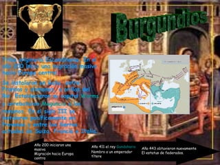 Burgundios Tribu originaria  Escandinavia . En el año 200 inicio una migración masiva hacia Europa central. Se instalaron en Galia, entre Francos y alamanes, a orillas del Rin. Establecieron su capital  Worms  y arrebataron  Maguncia  a los romanos.  En el siglo III se instalaron pacíficamente en Provenza y entre las tierras actuales de Suiza, Francia e Italia. Año 200 iniciaron una masiva  Migración hacia Europa centra Año 411 el rey  Gundahario Nombro a un emperador  títere  Año 443 obtuvieron nuevamente El estatus de federados. 