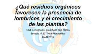 ¿Qué residuos orgánicos
favorecen la presencia de
lombrices y el crecimiento
de las plantas?
Club de Ciencias: Científicos bajo raíces
Escuela nº 227 Villa Prosperidad
6to B 2015
 