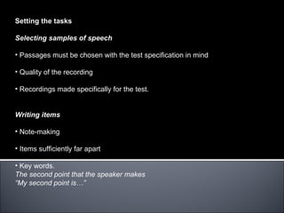 Setting the tasks

Selecting samples of speech

• Passages must be chosen with the test specification in mind

• Quality of the recording

• Recordings made specifically for the test.


Writing items

• Note-making

• Items sufficiently far apart

• Key words.
The second point that the speaker makes
“My second point is…”
 