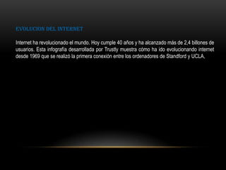 EVOLUCION DEL INTERNET
Internet ha revolucionado el mundo. Hoy cumple 40 años y ha alcanzado más de 2,4 billones de
usuarios. Esta infografía desarrollada por Trustly muestra cómo ha ido evolucionando internet
desde 1969 que se realizó la primera conexión entre los ordenadores de Standford y UCLA,
 