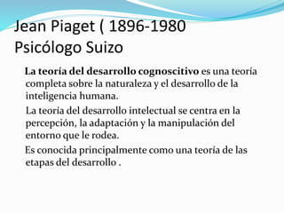 Jean Piaget ( 1896-1980
Psicólogo Suizo
La teoría del desarrollo cognoscitivo es una teoría
completa sobre la naturaleza y el desarrollo de la
inteligencia humana.
La teoría del desarrollo intelectual se centra en la
percepción, la adaptación y la manipulación del
entorno que le rodea.
Es conocida principalmente como una teoría de las
etapas del desarrollo .