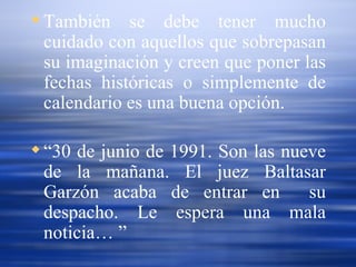 También se debe tener mucho cuidado con aquellos que sobrepasan su imaginación y creen que poner las fechas históricas o simplemente de calendario es una buena opción. “ 30 de junio de 1991. Son las nueve de la mañana. El juez Baltasar Garzón acaba de entrar en  su despacho. Le espera una mala noticia… ”   