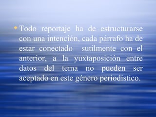Todo reportaje ha de estructurarse con una intención, cada párrafo ha de estar conectado  sutilmente con el anterior, a la yuxtaposición entre datos del tema no pueden ser aceptado en este género periodístico. 