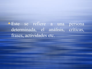 Este se refiere a una persona determinada, el análisis, críticas, frases, actividades etc.   