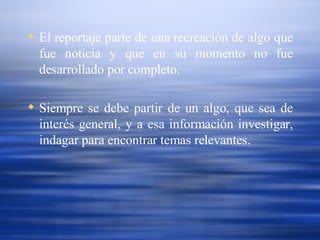 El reportaje parte de una recreación de algo que fue noticia y que en su momento no fue desarrollado por completo.  Siempre se debe partir de un algo, que sea de interés general, y a esa información investigar, indagar para encontrar temas relevantes. 