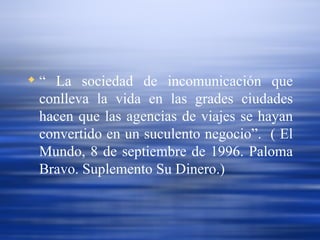 “  La sociedad de incomunicación que conlleva la vida en las grades ciudades hacen que las agencias de viajes se hayan convertido en un suculento negocio”.  ( El Mundo, 8 de septiembre de 1996. Paloma Bravo. Suplemento Su Dinero.) 