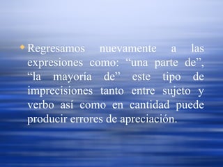 Regresamos nuevamente a las expresiones como: “una parte de”, “la mayoría de” este tipo de imprecisiones tanto entre sujeto y verbo así como en cantidad puede producir errores de apreciación. 