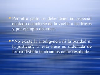 Por otra parte se debe tener un especial cuidado cuando se da la vuelta a las frases y por ejemplo decimos:  “ No existe la inteligencia ni la bondad ni la justicia”, si esta frase es ordenada de forma distinta tendríamos como resultado: 