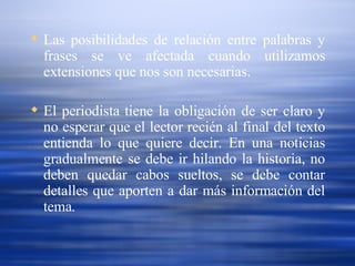 Las posibilidades de relación entre palabras y frases se ve afectada cuando utilizamos extensiones que nos son necesarias.  El periodista tiene la obligación de ser claro y no esperar que el lector recién al final del texto entienda lo que quiere decir. En una noticias gradualmente se debe ir hilando la historia, no deben quedar cabos sueltos, se debe contar detalles que aporten a dar más información del tema. 
