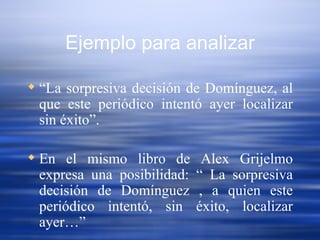 Ejemplo para analizar “ La sorpresiva decisión de Domínguez, al que este periódico intentó ayer localizar sin éxito”.  En el mismo libro de Alex Grijelmo expresa una posibilidad: “ La sorpresiva decisión de Domínguez , a quien este periódico intentó, sin éxito, localizar ayer…” 
